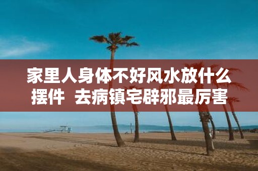 家里人身体不好风水放什么摆件 去病镇宅辟邪最厉害的东西