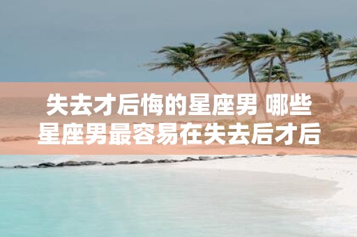 失去才后悔的星座男 哪些星座男最容易在失去后才后悔