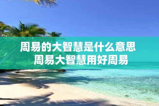 周易的大智慧是什么意思 周易大智慧用好周易