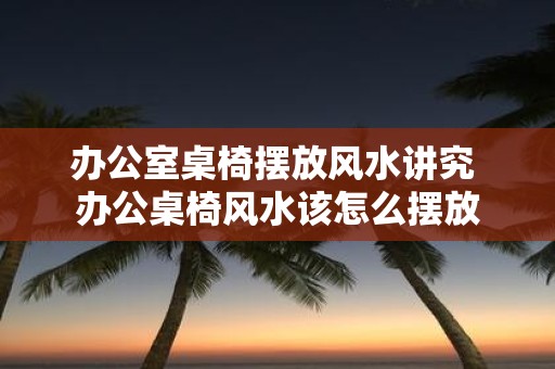办公室桌椅摆放风水讲究 办公桌椅风水该怎么摆放