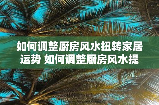 如何调整厨房风水扭转家居运势 如何调整厨房风水提升家运