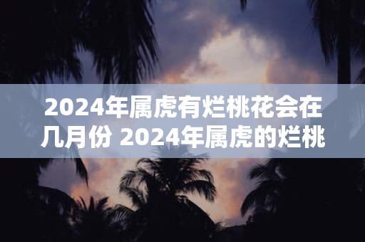 2025年属虎有烂桃花会在几月份 2025年属虎的烂桃花将在哪个月份
