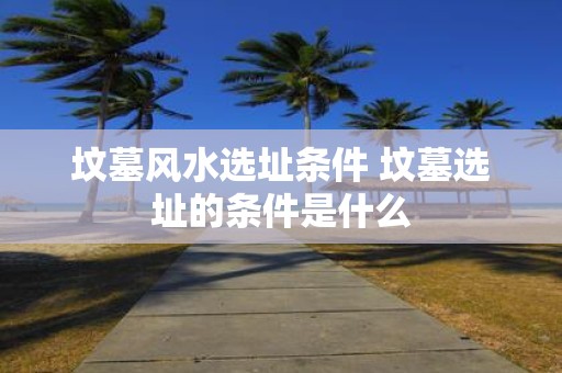 坟墓风水选址条件 坟墓选址的条件是什么