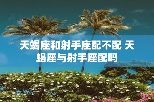 天蝎座和射手座配不配 天蝎座与射手座配吗