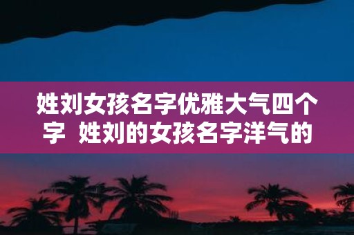 姓刘女孩名字优雅大气四个字 姓刘的女孩名字洋气的四个字