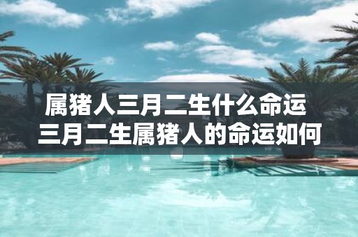 属猪人三月二生什么命运 三月二生属猪人的命运如何