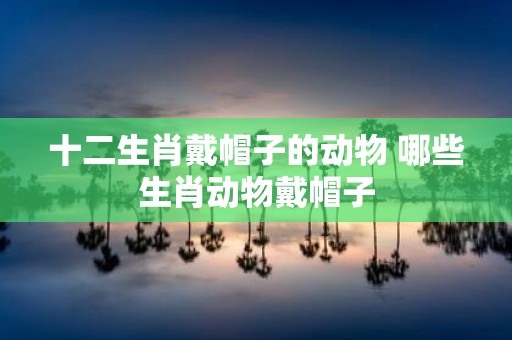 十二生肖戴帽子的动物 哪些生肖动物戴帽子