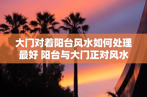 大门对着阳台风水如何处理最好 阳台与大门正对风水怎么处理
