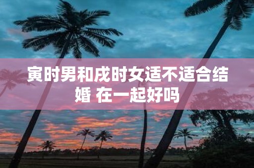 寅时男和戌时女适不适合结婚 在一起好吗