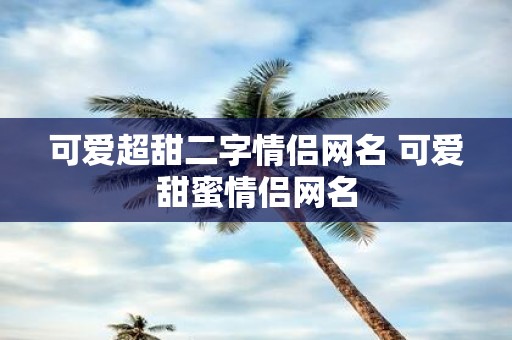 可爱超甜二字情侣网名 可爱甜蜜情侣网名