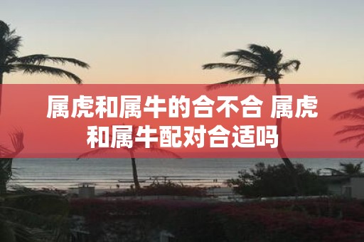 属虎和属牛的合不合 属虎和属牛配对合适吗