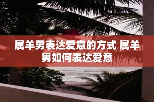 属羊男表达爱意的方式 属羊男如何表达爱意