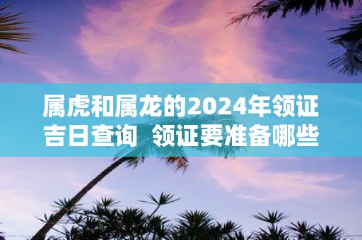 属虎和属龙的2025年领证吉日查询 领证要准备哪些东西