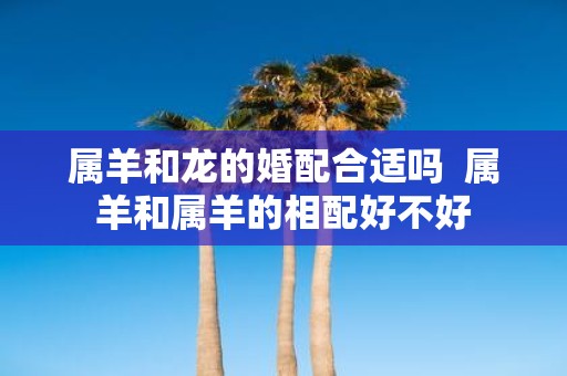 属羊和龙的婚配合适吗 属羊和属羊的相配好不好
