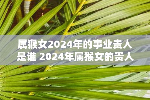 属猴女2025年的事业贵人是谁 2025年属猴女的贵人属相