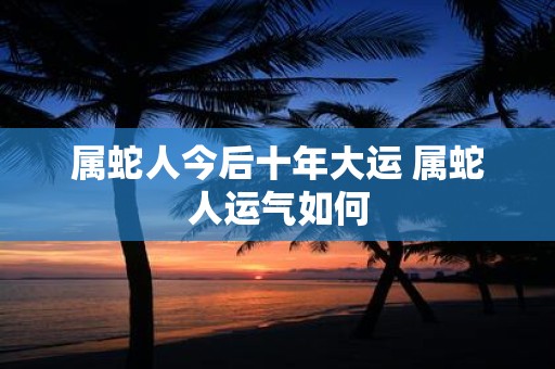 属蛇人今后十年大运 属蛇人运气如何