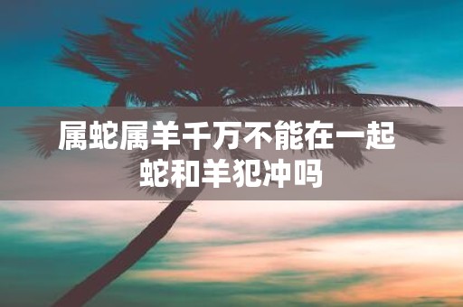 属蛇属羊千万不能在一起 蛇和羊犯冲吗