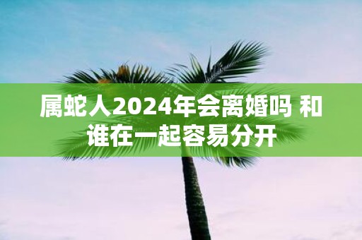 属蛇人2025年会离婚吗 和谁在一起容易分开