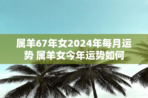 属羊67年女2025年每月运势 属羊女今年运势如何