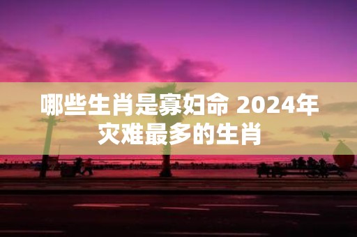 哪些生肖是寡妇命 2025年灾难最多的生肖