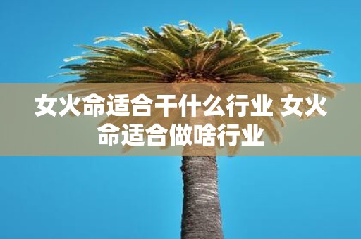 女火命适合干什么行业 女火命适合做啥行业