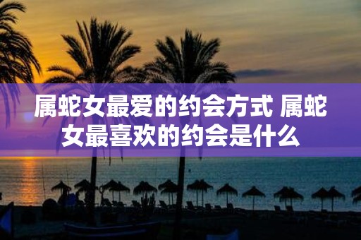属蛇女最爱的约会方式 属蛇女最喜欢的约会是什么