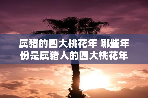 属猪的四大桃花年 哪些年份是属猪人的四大桃花年