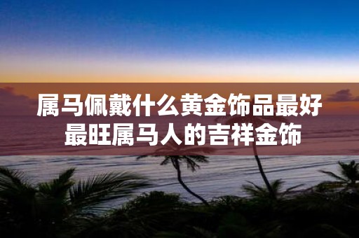 属马佩戴什么黄金饰品最好 最旺属马人的吉祥金饰