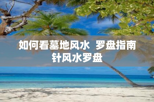 如何看墓地风水 罗盘指南针风水罗盘
