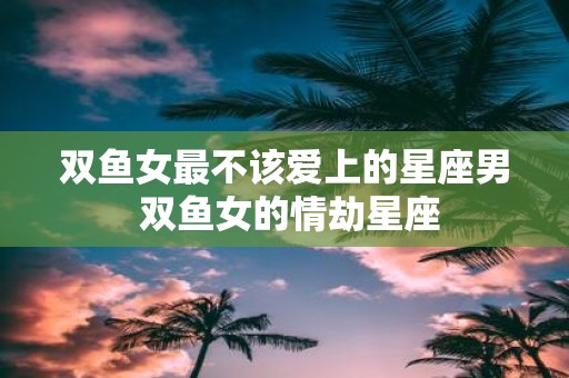 双鱼女最不该爱上的星座男 双鱼女的情劫星座
