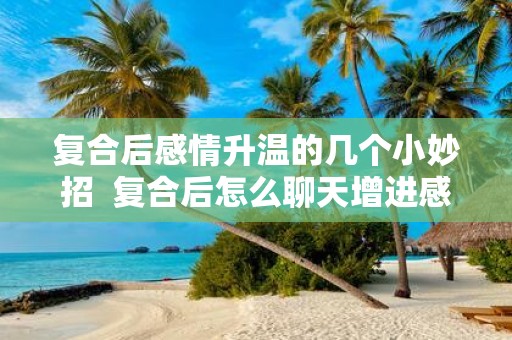 复合后感情升温的几个小妙招 复合后怎么聊天增进感情