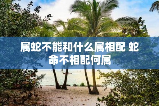属蛇不能和什么属相配 蛇命不相配何属