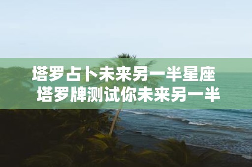 塔罗占卜未来另一半星座 塔罗牌测试你未来另一半的特征