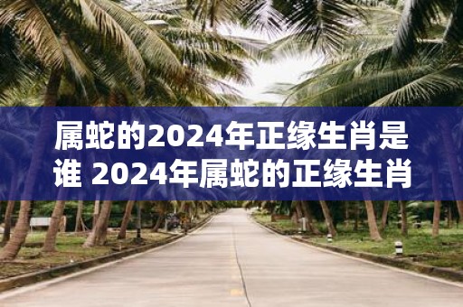 属蛇的2025年正缘生肖是谁 2025年属蛇的正缘生肖为何