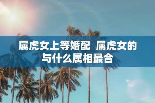 属虎女上等婚配 属虎女的与什么属相最合