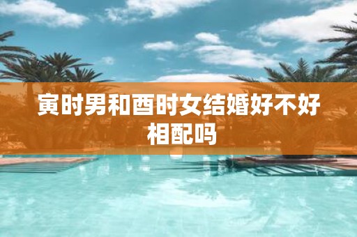 寅时男和酉时女结婚好不好 相配吗