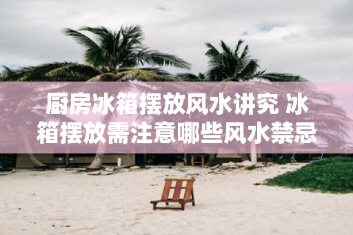 厨房冰箱摆放风水讲究 冰箱摆放需注意哪些风水禁忌