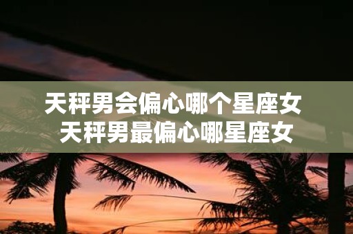 天秤男会偏心哪个星座女 天秤男最偏心哪星座女