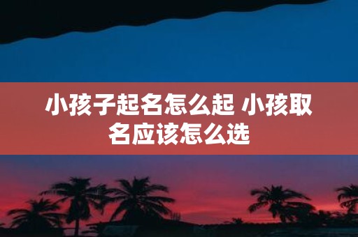 小孩子起名怎么起 小孩取名应该怎么选