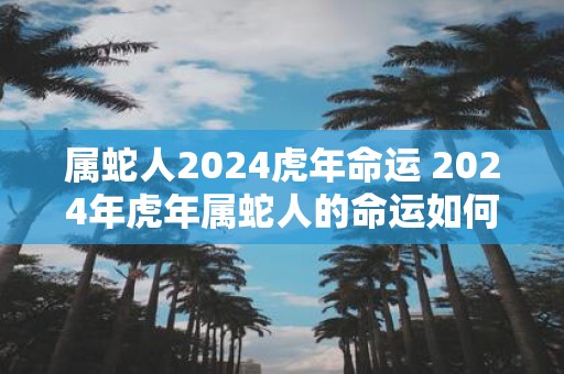 属蛇人2025虎年命运 2025年虎年属蛇人的命运如何