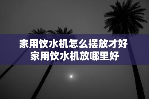 家用饮水机怎么摆放才好 家用饮水机放哪里好