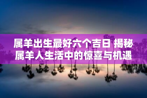 属羊出生最好六个吉日 揭秘属羊人生活中的惊喜与机遇