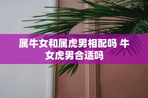 属牛女和属虎男相配吗 牛女虎男合适吗