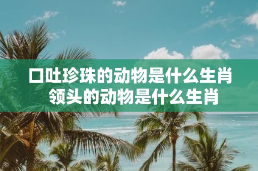 口吐珍珠的动物是什么生肖 领头的动物是什么生肖