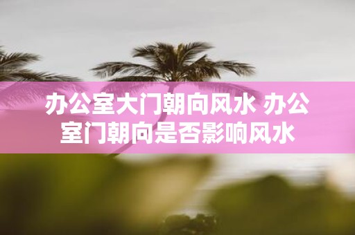 办公室大门朝向风水 办公室门朝向是否影响风水