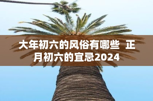 大年初六的风俗有哪些 正月初六的宜忌2025