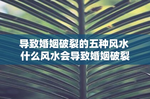导致婚姻破裂的五种风水 什么风水会导致婚姻破裂