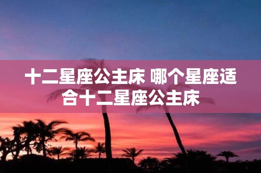 十二星座公主床 哪个星座适合十二星座公主床
