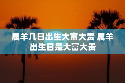 属羊几日出生大富大贵 属羊出生日是大富大贵