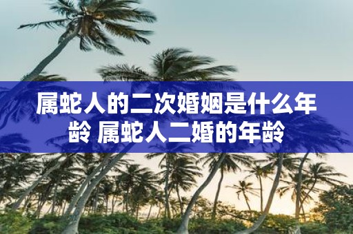 属蛇人的二次婚姻是什么年龄 属蛇人二婚的年龄